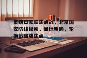集结日欧联焦点战，北京国安防线松动，目标明确，轮换策略成焦点的简单介绍-LOL英雄联盟下注平台